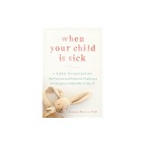 When Your Child Is Sick: A Guide to Navigating the Practical and Emotional Challenges of Caring for a Child Who Is Very Ill