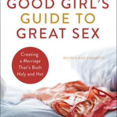 The Good Girl's Guide to Great Sex: Creating a Marriage That's Both Holy and Hot