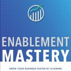 Enablement Mastery: Grow Your Business Faster by Aligning Your People, Processes, and Priorities