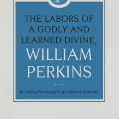 The Labors of a Godly and Learned Divine, William Perkins: Including Previously Unpublished Sermons