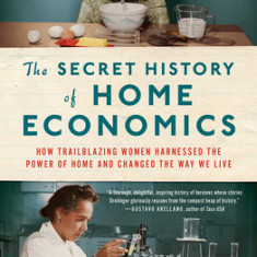 The Secret History of Home Economics: How Trailblazing Women Harnessed the Power of Home and Changed the Way We Live