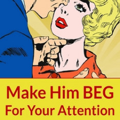 Make Him Beg for Your Attention: 75 Communication Secrets for Captivating Men to Get the Love and Commitment You Deserve