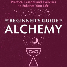 The Beginner's Guide to Alchemy: Practical Lessons and Exercises to Enhance Your Life