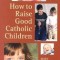 How to Raise Good Catholic Children
