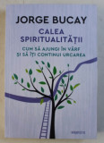 CALEA SPIRITUALITATII - CUM SA AJUNGI IN VARF SI SA ITI CONTINUI URCAREA de JORGE BUCAY , 2018