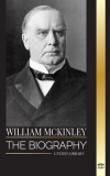 William McKinley: The biography of the American Century President and Architect