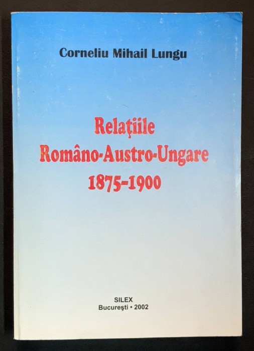 1875-1900 RELATIILE ROMANO-AUSTRO-UNGARE Corneliu Mihail Lungu 400 pag AUTOGRAF