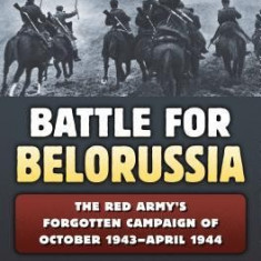 The Battle for Belorussia: The Red Army's Forgotten Campaign of October 1943 - April 1944