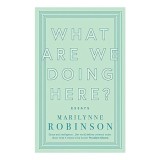 What Are We Doing Here? Marilynne Robinson eseuri carte straina engleza literatura moderna gandire politica credinta hope