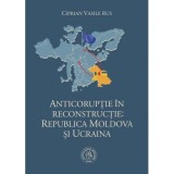 Anticoruptie in reconstructie. Republica Moldova si Ucraina - Ciprian Vasile Rus