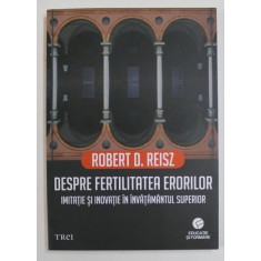 DESPRE FERTILITATEA ERORILOR - IMITATIE SI INOVATIE IN INVATAMANTUL SUPERIOR de ROBERT D. REISZ , 2018
