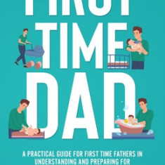 First Time Dad: A Practical Guide for First Time Fathers in Understanding and Preparing for the Journey of Pregnancy and Parenthood