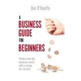 A Business Guide For Beginners: Venture Into The Business World With A Recipe For Success