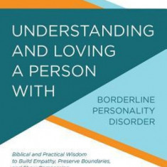 Understanding and Loving a Person with Borderline Personality Disorder: Biblical and Practical Wisdom to Build Empathy, Preserve Boundaries, and Show