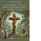 Sub semnul crucii: Redescoperirea unui simbol etern - Isabela Elena Spirea