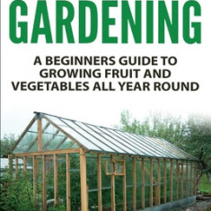 Greenhouse Gardening - A Beginners Guide to Growing Fruit and Vegetables All Yea