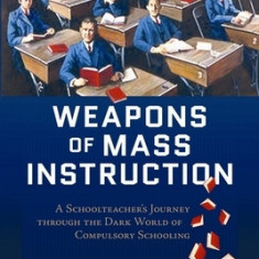 Weapons of Mass Instruction: A Schoolteacher's Journey Through the Dark World of Compulsory Schooling