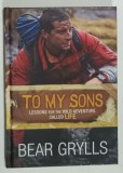 TO MY SONS , LESSONS FOR THE WILD ADVENTURE CALLED LIFE by BEAR GRYLLS , 2012