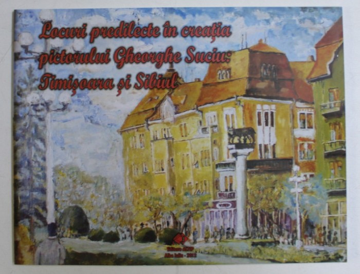 LOCURI PREDILECTE IN CREATIA PICTORULUI GHEORGHE SUCIU - TIMISOARA SI SIBIUL de GABRIELA MIRCEA , SMARANDA CUTEAN , 2012