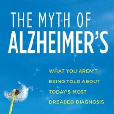 The Myth of Alzheimer's: What You Aren't Being Told about Today's Most Dreaded Diagnosis