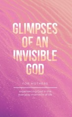 Glimpses of an Invisible God for Mothers: Experiencing God in the Everyday Moments of Life