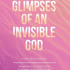 Glimpses of an Invisible God for Mothers: Experiencing God in the Everyday Moments of Life