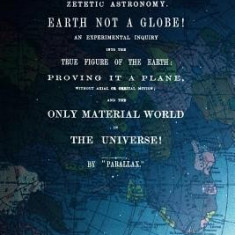 Zetetic Astronomy, Earth Is Not a Globe!: An Experimental Inquiry Into the True Figure of the Earth: Proving It a Plane, Without Axial or Orbital Moti