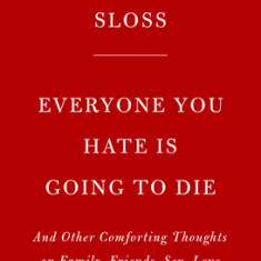 Everyone You Hate Is Going to Die: And Other Comforting Thoughts on Family, Friends, Sex, Love, and More Things That Ruin Your Life