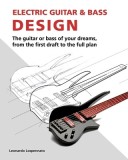 Electric Guitar and Bass Design: The Guitar or Bass of Your Dreams, from the First Draft to the Complete Plan