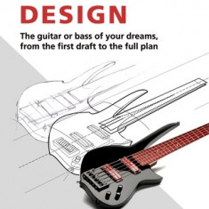 Electric Guitar and Bass Design: The Guitar or Bass of Your Dreams, from the First Draft to the Complete Plan