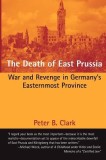 The Death of East Prussia: War and Revenge in Germany&#039;s Easternmost Province