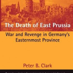 The Death of East Prussia: War and Revenge in Germany's Easternmost Province