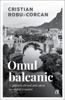 Omul balcanic. O călătorie literară prin opera lui Andrić și Kadare - Cristian Robu-Corcan foto