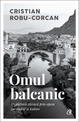 Omul balcanic. O călătorie literară prin opera lui Andrić și Kadare - Cristian Robu-Corcan