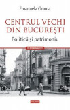 Centrul vechi din Bucuresti. Politica si patrimoniu - Emanuela Grama