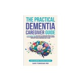 The Practical Dementia Caregiver Guide: A Doctor's View on How to Overcome Behavioral Challenges, Enhance Communication, and Access Support While Ensu