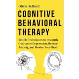 Cognitive Behavioral Therapy Simple Techniques to Instantly Overcome Depression, Relieve Anxiety, and Rewire Your Brain