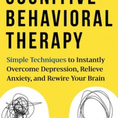 Cognitive Behavioral Therapy Simple Techniques to Instantly Overcome Depression, Relieve Anxiety, and Rewire Your Brain