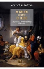 A muri pentru o idee. Despre viata plina de primejdii a filosofilor - Costica Bradatan