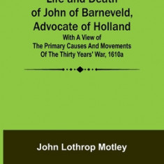 Life and Death of John of Barneveld, Advocate of Holland: with a view of the primary causes and movements of the Thirty Years' War, 1610a