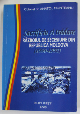 SACRIFICIU SI TRADARE , RAZBOIUL DE SECESIUNE DIN REPUBLICA MOLDOVA (1990 - 1992 ) de COLONEL dr. ANATOL MUNTEANU , 2005 , DEDICATIE * foto