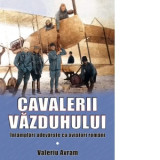 Cavalerii vazduhului. Intamplari adevarate cu aviatori romani - Valeriu Avram