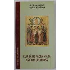 CUM SA NE FACEM VIATA CAT MAI FRUMOASA de ARHIMANDRITUL TEOFIL PARAIAN , EXTRAS DIN VOLUMUL DIN OSPATUL CREDINTEI - EDITIA A DOUA , 2006