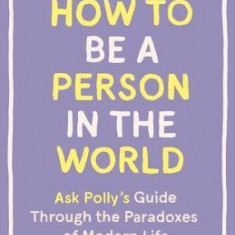 How to Be a Person in the World: Ask Polly's Guide Through the Paradoxes of Modern Life