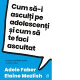 Cum sa-i asculti pe adolescenti si cum sa te faci ascultat - Adele Faber, Elaine Mazlish, Antoaneta Olteanu