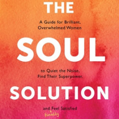 The Soul Solution: A Guide for Brilliant, Overwhelmed Women to Quiet the Noise, Find Their