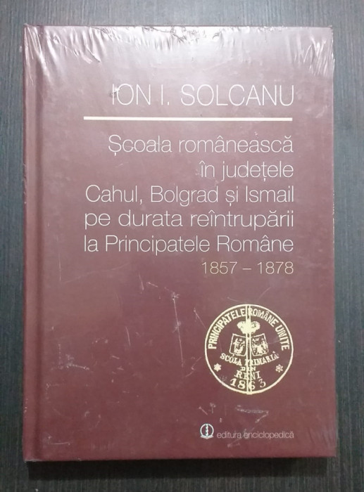 SCOALA ROMANEASCA IN JUDETELE CAHUL, BOLGRAD SI ISMAIL 1857-1878 - ION SOLCANU