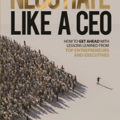 Negotiate Like a CEO: How to Get Ahead with Lessons Learned from Top Entrepreneurs and Executives