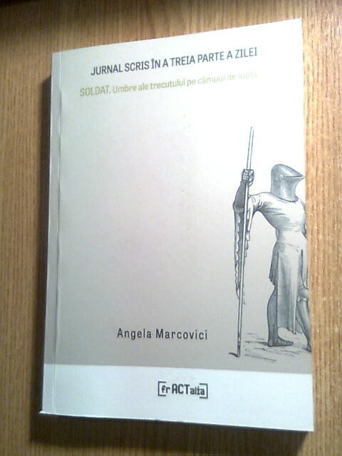 Angela Marcovici [Marinescu] - Jurnal scris in a treia parte a zilei &amp; SOLDAT. Umbre ale trecutului pe campul de lupta (Editura frACTalia, 2019)