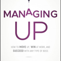 Managing Up: How to Move Up, Win at Work, and Succeed with Any Type of Boss